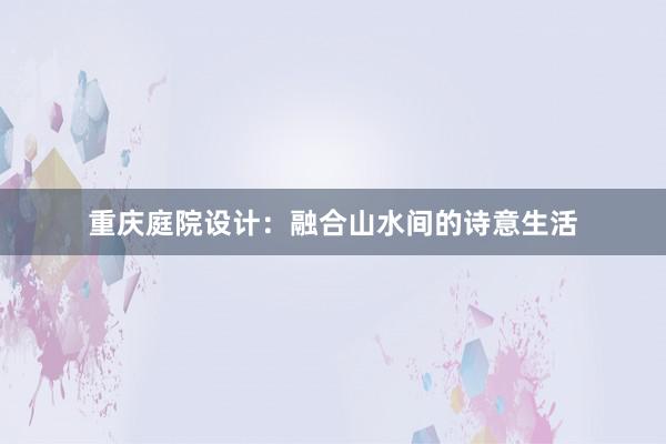 重庆庭院设计：融合山水间的诗意生活