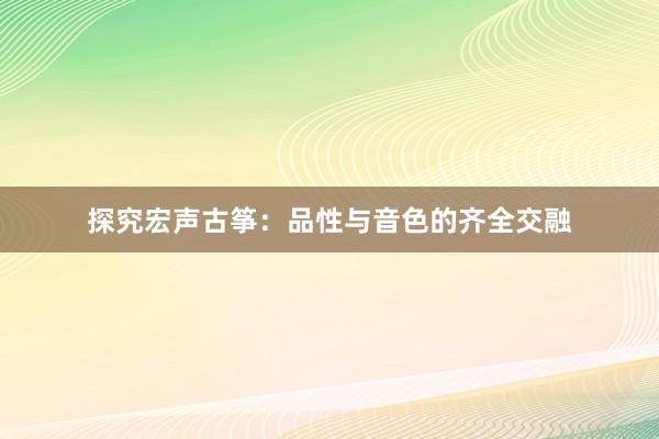 探究宏声古筝：品性与音色的齐全交融